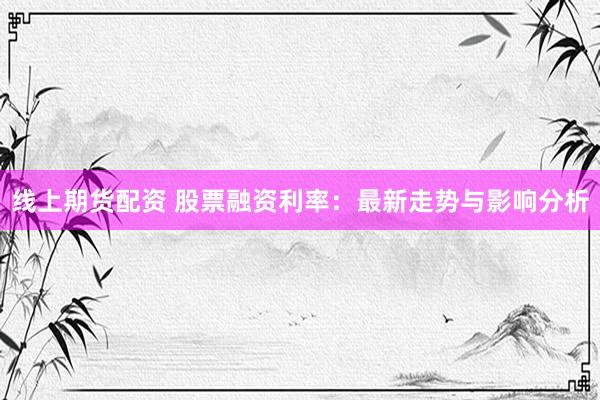 线上期货配资 股票融资利率：最新走势与影响分析