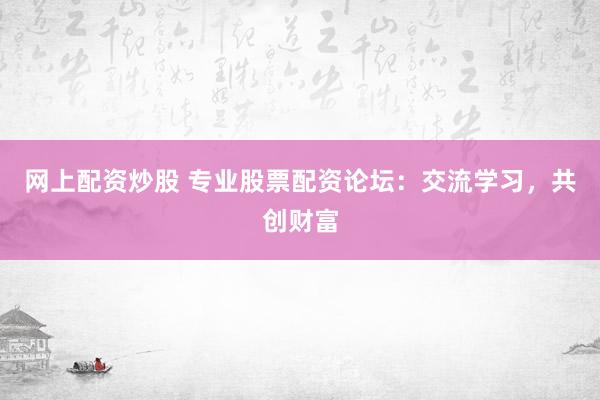 网上配资炒股 专业股票配资论坛：交流学习，共创财富