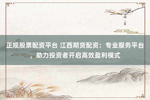 正规股票配资平台 江西期货配资：专业服务平台，助力投资者开启高效盈利模式