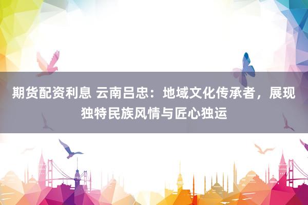 期货配资利息 云南吕忠：地域文化传承者，展现独特民族风情与匠心独运