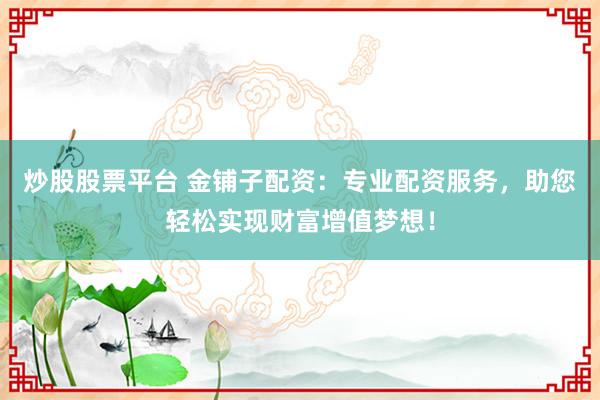 炒股股票平台 金铺子配资:专业配资服务,助您轻松实现财富增值梦想!