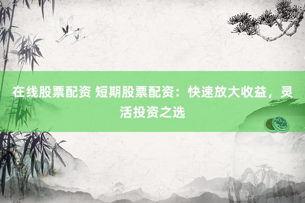 在线股票配资 短期股票配资：快速放大收益，灵活投资之选