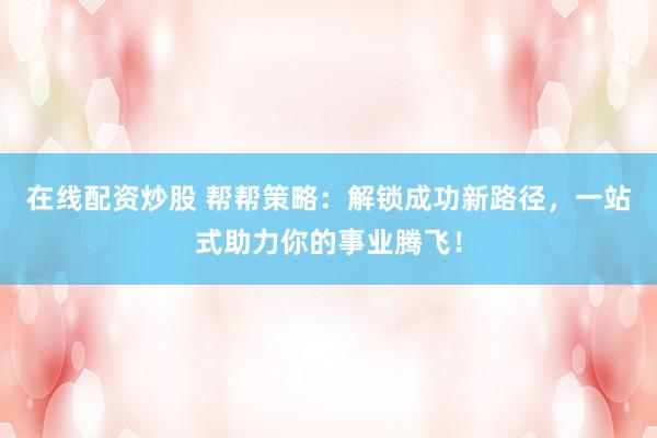 在线配资炒股 帮帮策略：解锁成功新路径，一站式助力你的事业腾飞！