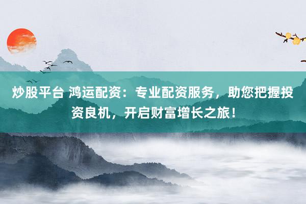 炒股平台 鸿运配资：专业配资服务，助您把握投资良机，开启财富增长之旅！