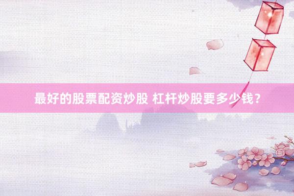 最好的股票配资炒股 杠杆炒股要多少钱？