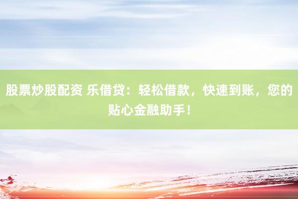 股票炒股配资 乐借贷:轻松借款,快速到账,您的贴心金融助手!