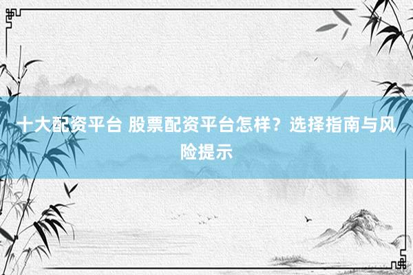 十大配资平台 股票配资平台怎样？选择指南与风险提示
