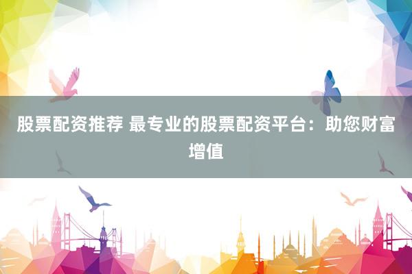 股票配资推荐 最专业的股票配资平台:助您财富增值