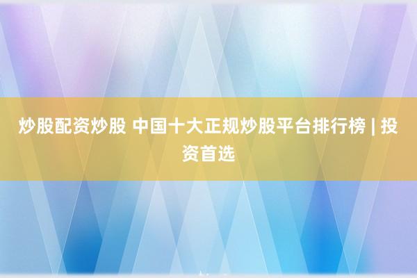 炒股配资炒股 中国十大正规炒股平台排行榜 | 投资首选