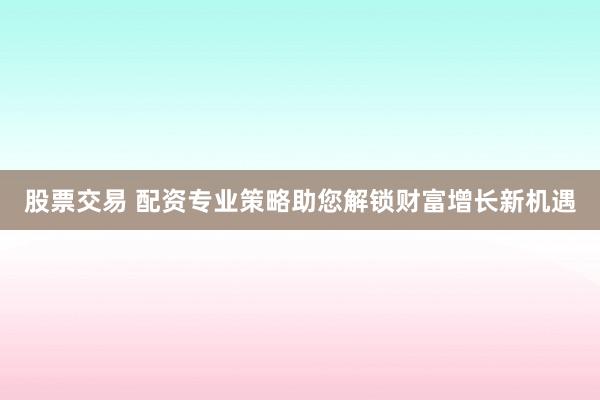 股票交易 配资专业策略助您解锁财富增长新机遇