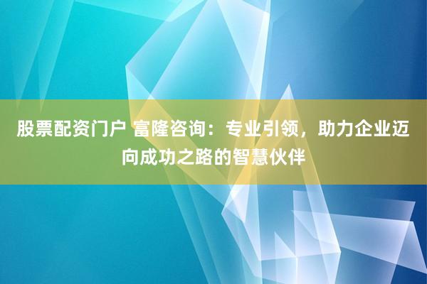 股票配资门户 富隆咨询：专业引领，助力企业迈向成功之路的智慧伙伴