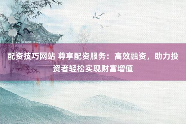 配资技巧网站 尊享配资服务：高效融资，助力投资者轻松实现财富增值