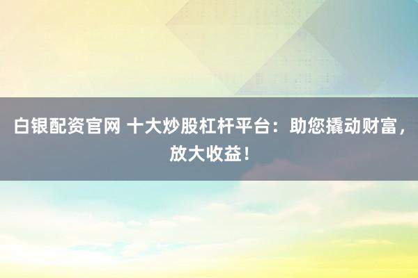 白银配资官网 十大炒股杠杆平台：助您撬动财富，放大收益！