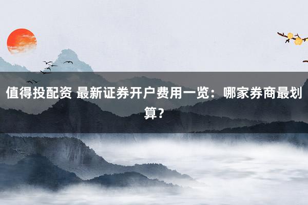 值得投配资 最新证券开户费用一览：哪家券商最划算？