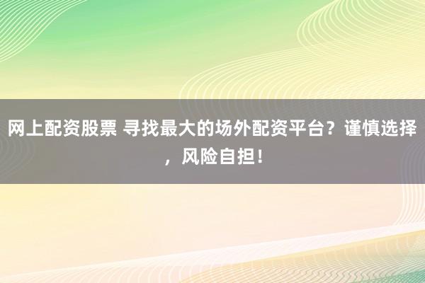 网上配资股票 寻找最大的场外配资平台？谨慎选择，风险自担！