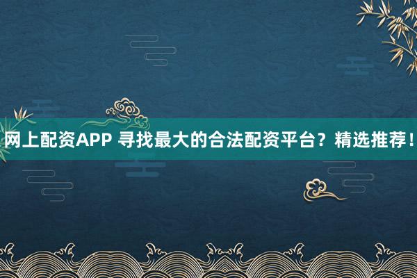 网上配资APP 寻找最大的合法配资平台？精选推荐！