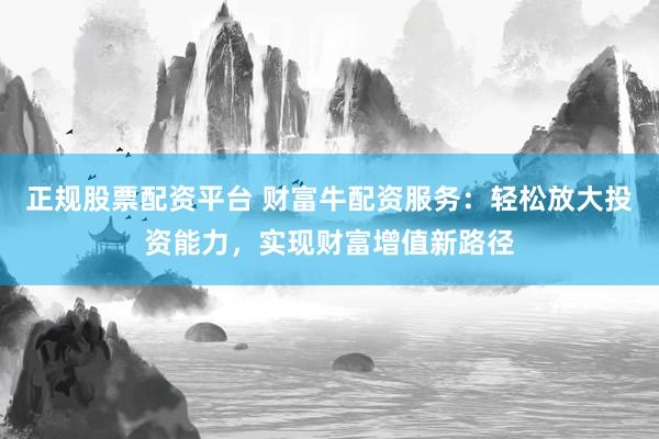 正规股票配资平台 财富牛配资服务：轻松放大投资能力，实现财富增值新路径