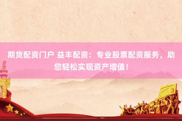 期货配资门户 益丰配资:专业股票配资服务,助您轻松实现资产增值!