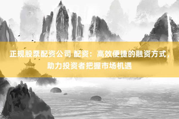 正规股票配资公司 配资：高效便捷的融资方式，助力投资者把握市场机遇