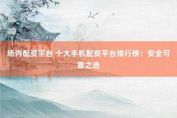 场内配资平台 十大手机配资平台排行榜：安全可靠之选