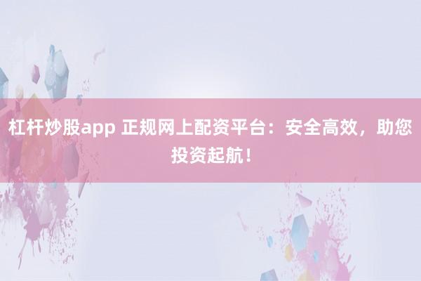 杠杆炒股app 正规网上配资平台：安全高效，助您投资起航！