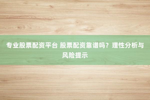 专业股票配资平台 股票配资靠谱吗？理性分析与风险提示