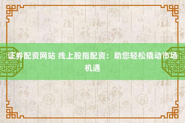 证券配资网站 线上股指配资：助您轻松撬动市场机遇