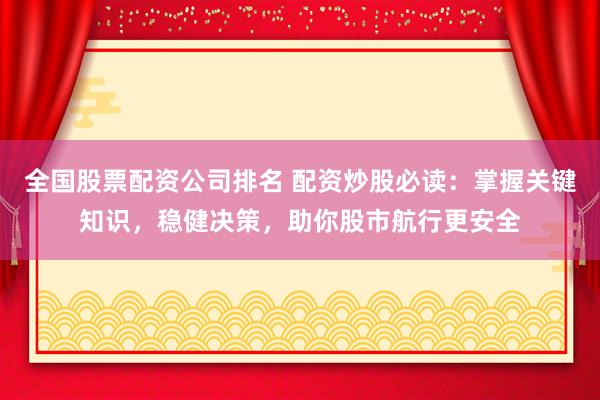 全国股票配资公司排名 配资炒股必读：掌握关键知识，稳健决策，助你股市航行更安全