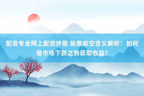 配资专业网上配资炒股 股票做空含义解析：如何借市场下跌之势获取收益？