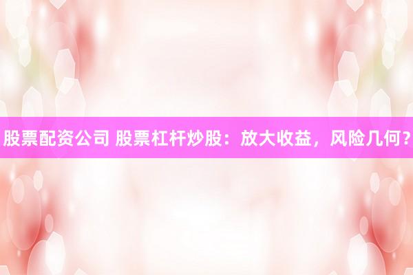 股票配资公司 股票杠杆炒股：放大收益，风险几何？