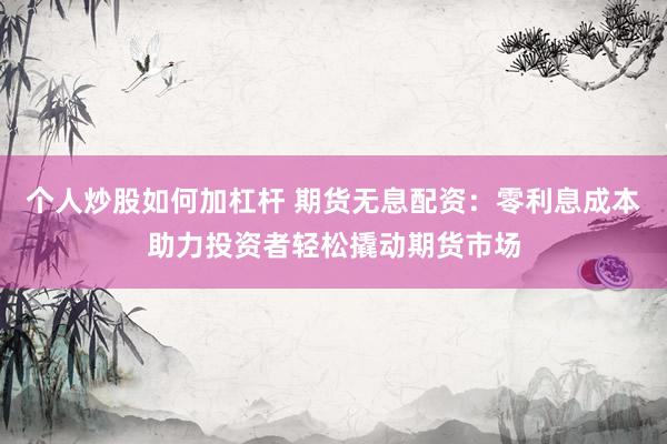 个人炒股如何加杠杆 期货无息配资：零利息成本助力投资者轻松撬动期货市场