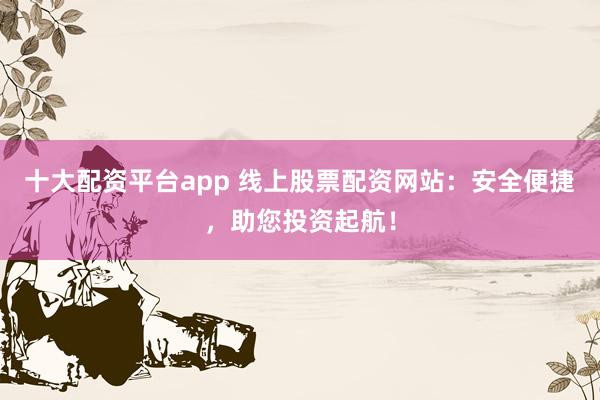 十大配资平台app 线上股票配资网站：安全便捷，助您投资起航！