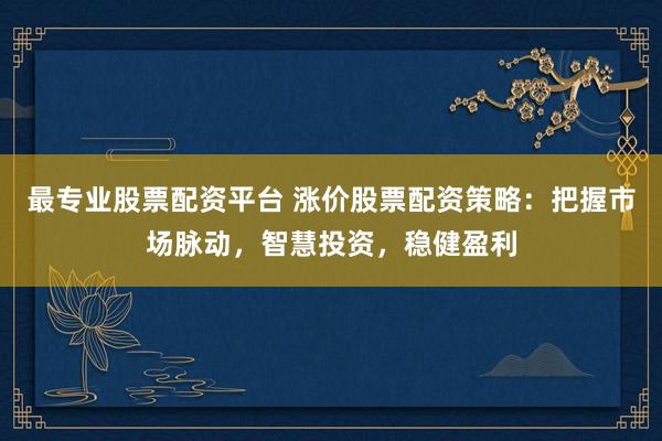 最专业股票配资平台 涨价股票配资策略：把握市场脉动，智慧投资，稳健盈利