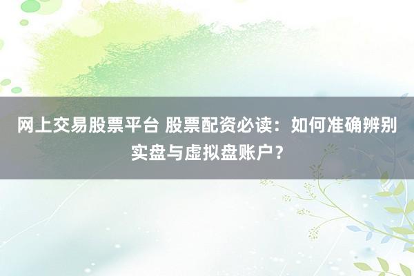 网上交易股票平台 股票配资必读：如何准确辨别实盘与虚拟盘账户？