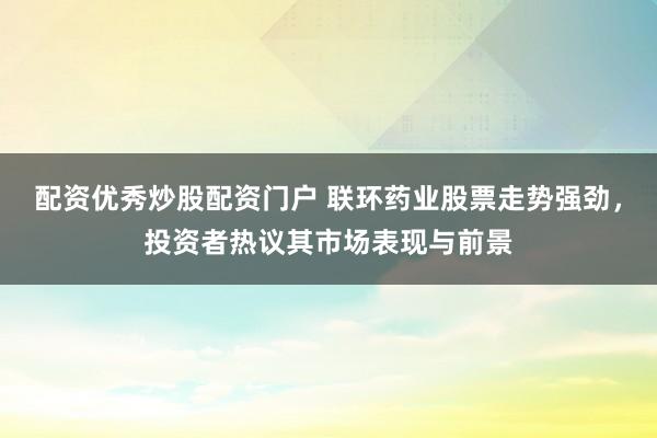 配资优秀炒股配资门户 联环药业股票走势强劲，投资者热议其市场表现与前景