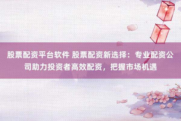 股票配资平台软件 股票配资新选择：专业配资公司助力投资者高效配资，把握市场机遇