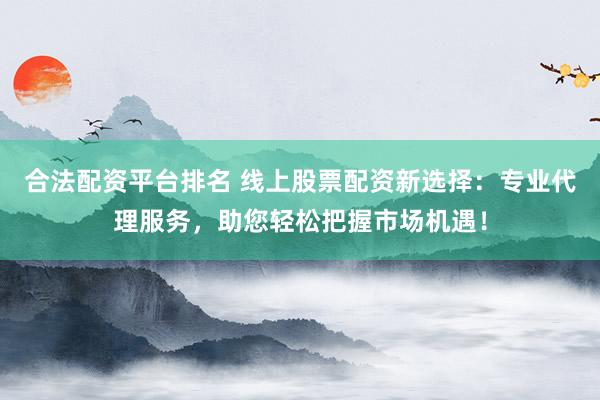 合法配资平台排名 线上股票配资新选择：专业代理服务，助您轻松把握市场机遇！