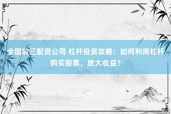 全国前三配资公司 杠杆投资攻略：如何利用杠杆购买股票，放大收益？