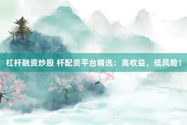 杠杆融资炒股 杆配资平台精选：高收益，低风险！