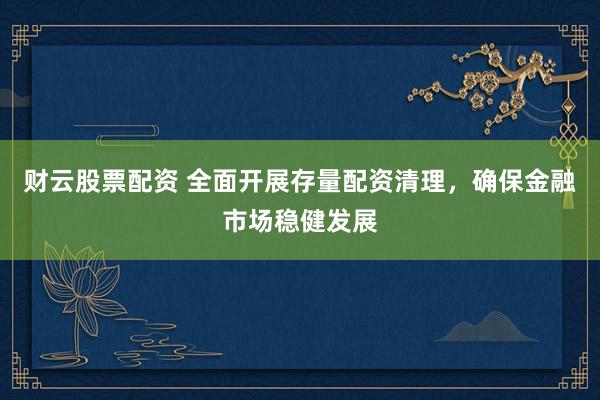 财云股票配资 全面开展存量配资清理，确保金融市场稳健发展