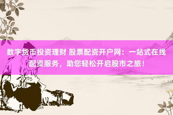 数字货币投资理财 股票配资开户网：一站式在线配资服务，助您轻松开启股市之旅！
