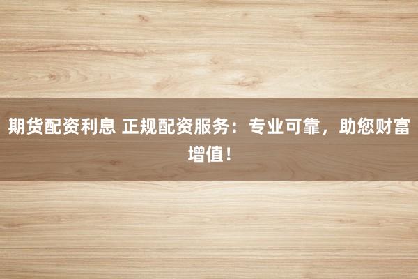 期货配资利息 正规配资服务：专业可靠，助您财富增值！