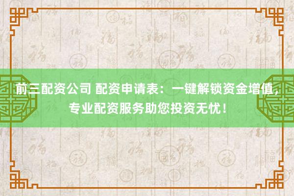 前三配资公司 配资申请表：一键解锁资金增值，专业配资服务助您投资无忧！