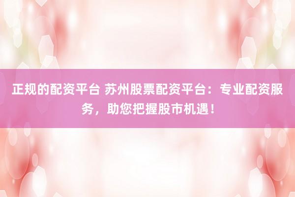 正规的配资平台 苏州股票配资平台：专业配资服务，助您把握股市机遇！