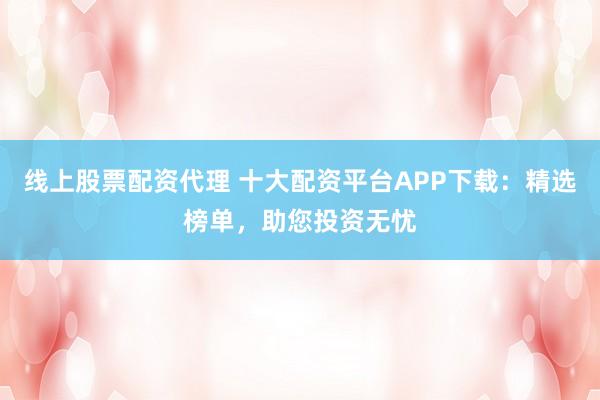 线上股票配资代理 十大配资平台APP下载：精选榜单，助您投资无忧
