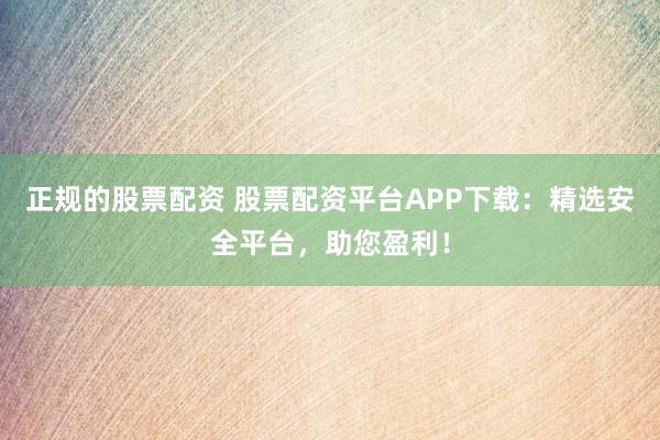 正规的股票配资 股票配资平台APP下载：精选安全平台，助您盈利！
