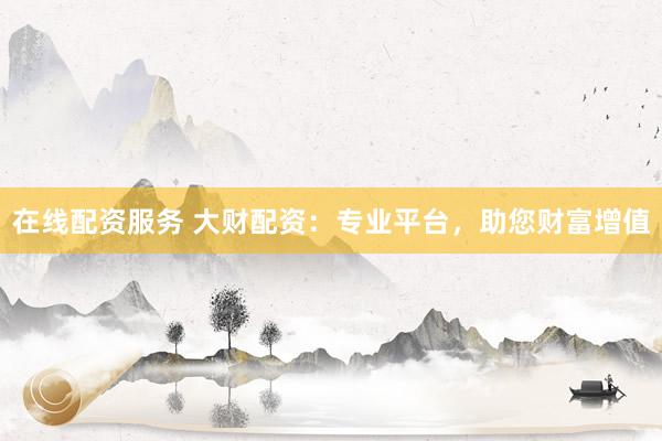 在线配资服务 大财配资：专业平台，助您财富增值