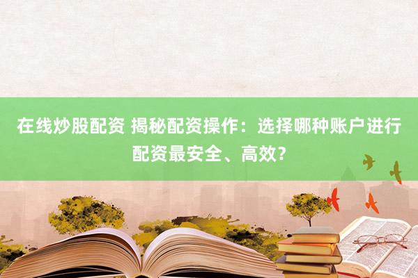在线炒股配资 揭秘配资操作：选择哪种账户进行配资最安全、高效？