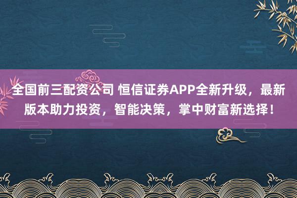 全国前三配资公司 恒信证券APP全新升级，最新版本助力投资，智能决策，掌中财富新选择！