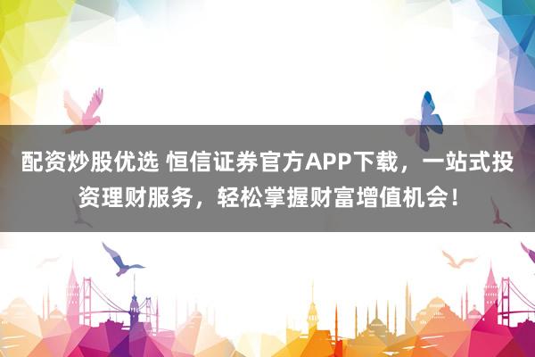 配资炒股优选 恒信证券官方APP下载，一站式投资理财服务，轻松掌握财富增值机会！
